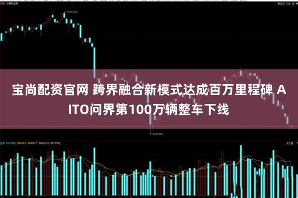 宝尚配资官网 跨界融合新模式达成百万里程碑 AITO问界第100万辆整车下线