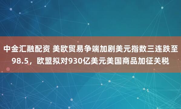 中金汇融配资 美欧贸易争端加剧美元指数三连跌至98.5，欧盟拟对930亿美元美国商品加征关税