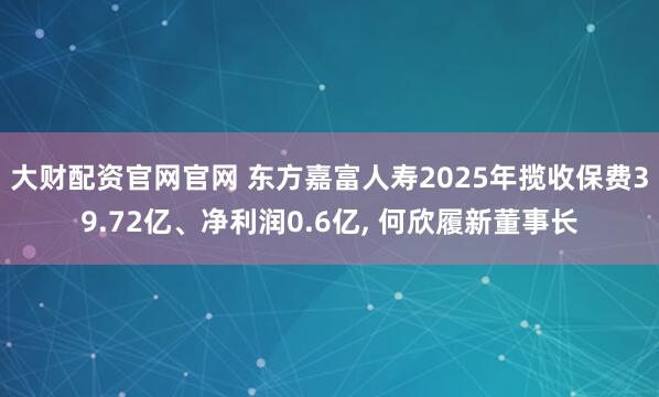 大财配资官网官网 东方嘉富人寿2025年揽收保费39.72亿、净利润0.6亿, 何欣履新董事长