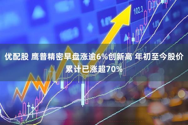 优配股 鹰普精密早盘涨逾6%创新高 年初至今股价累计已涨超70%